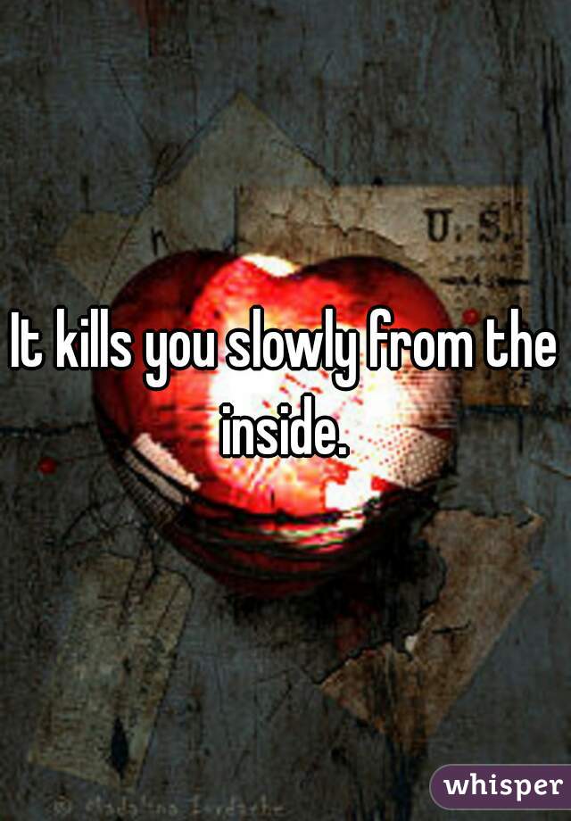 It kills you slowly from the inside. 