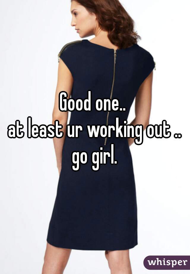 Good one.. 
at least ur working out ..
go girl.