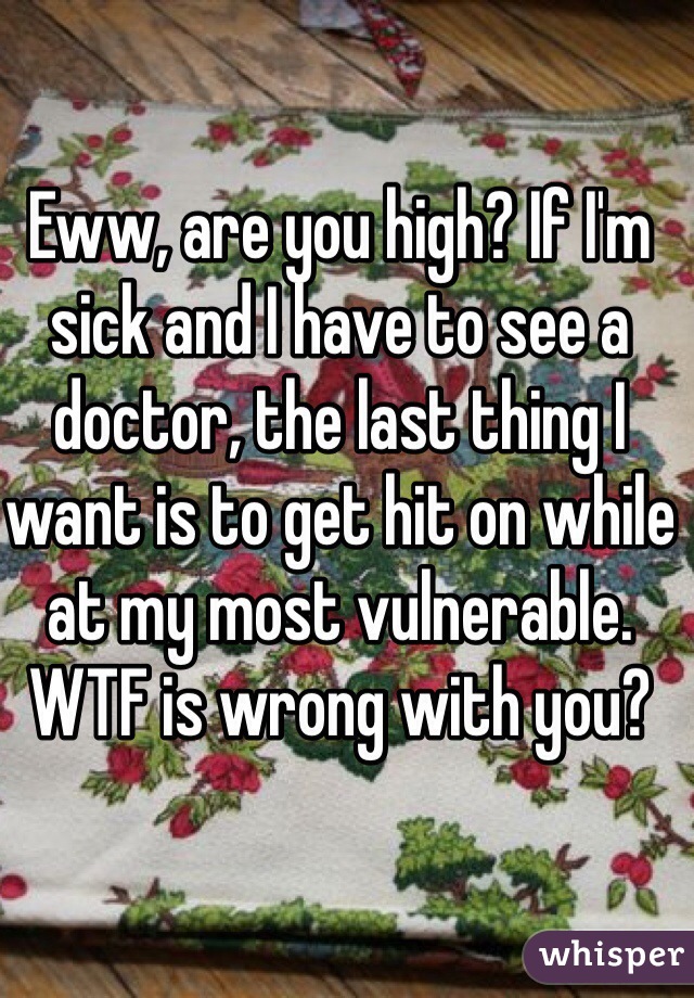 Eww, are you high? If I'm sick and I have to see a doctor, the last thing I want is to get hit on while at my most vulnerable.
WTF is wrong with you?