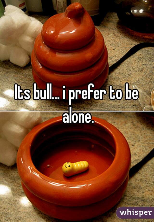 Its bull... i prefer to be alone.
