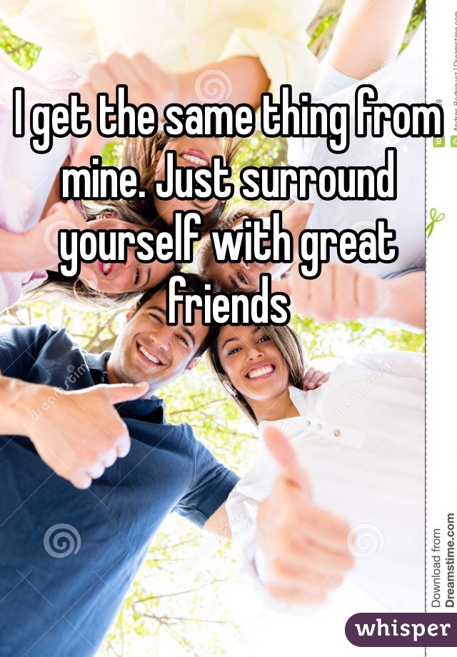 I get the same thing from mine. Just surround yourself with great friends  