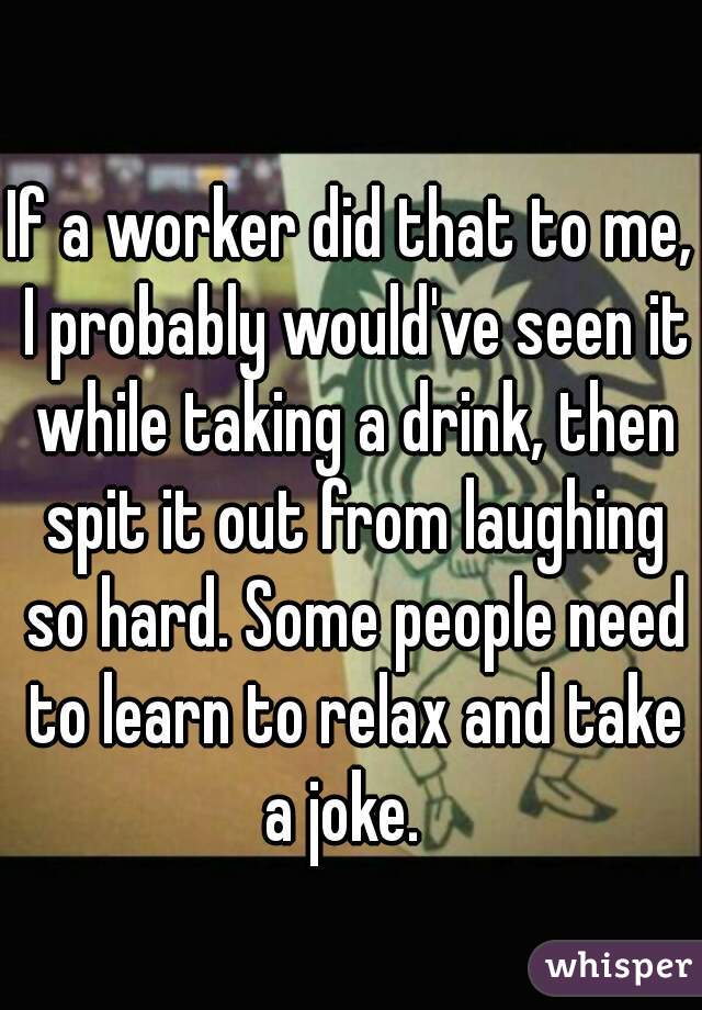 If a worker did that to me, I probably would've seen it while taking a drink, then spit it out from laughing so hard. Some people need to learn to relax and take a joke.  