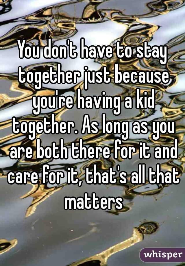 You don't have to stay together just because you're having a kid together. As long as you are both there for it and care for it, that's all that matters