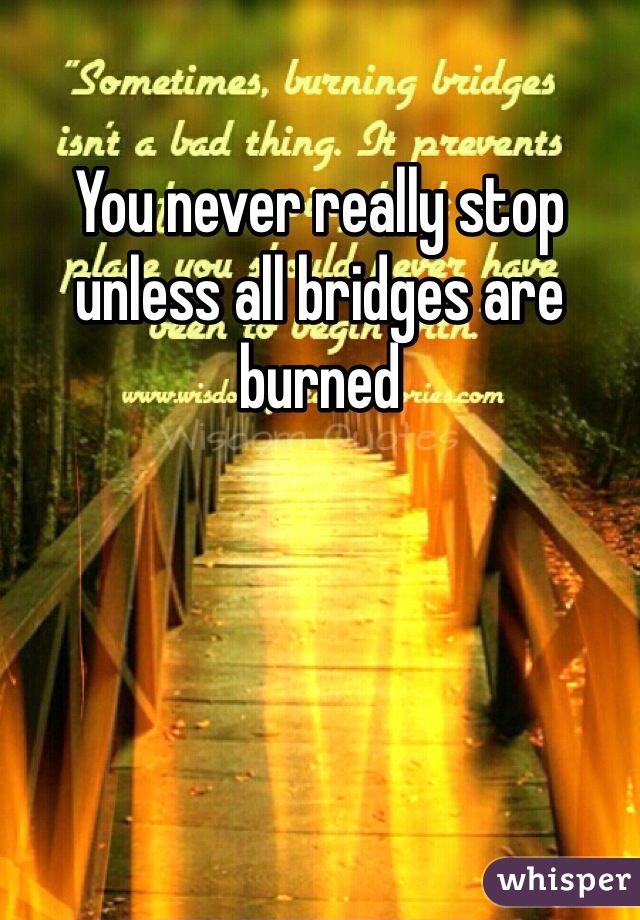 You never really stop unless all bridges are burned