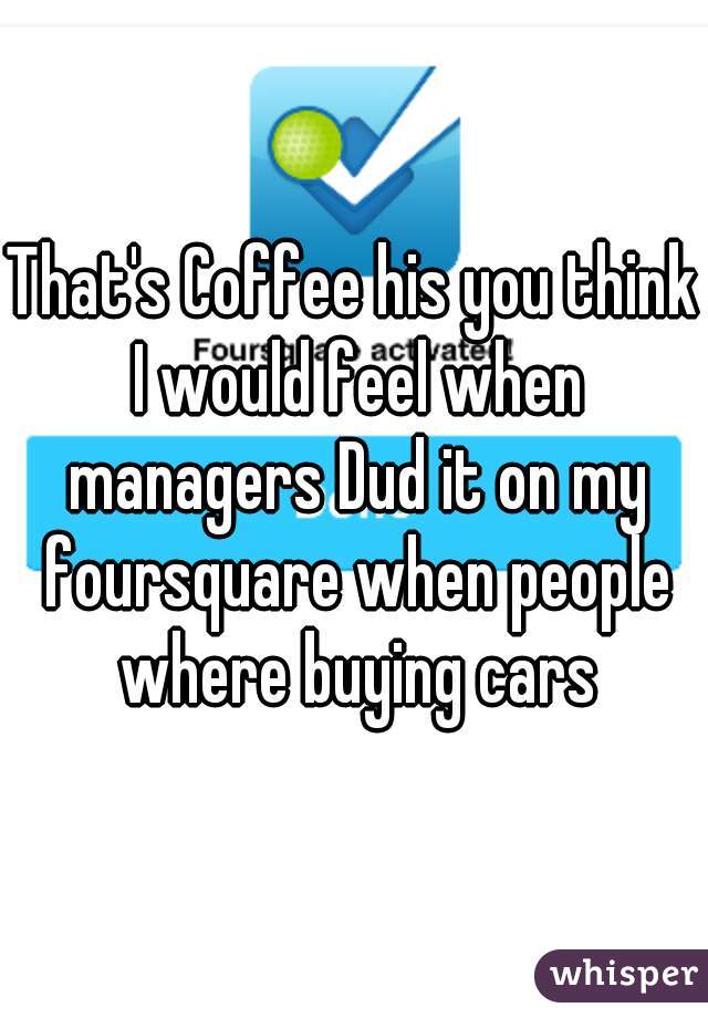 That's Coffee his you think I would feel when managers Dud it on my foursquare when people where buying cars
