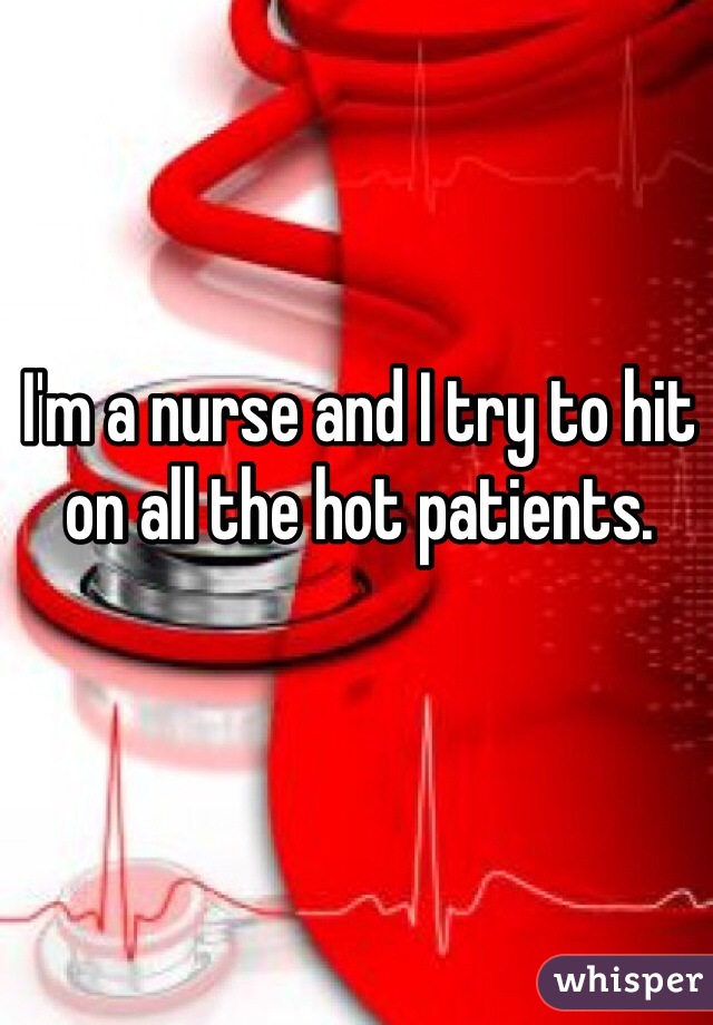 I'm a nurse and I try to hit on all the hot patients. 