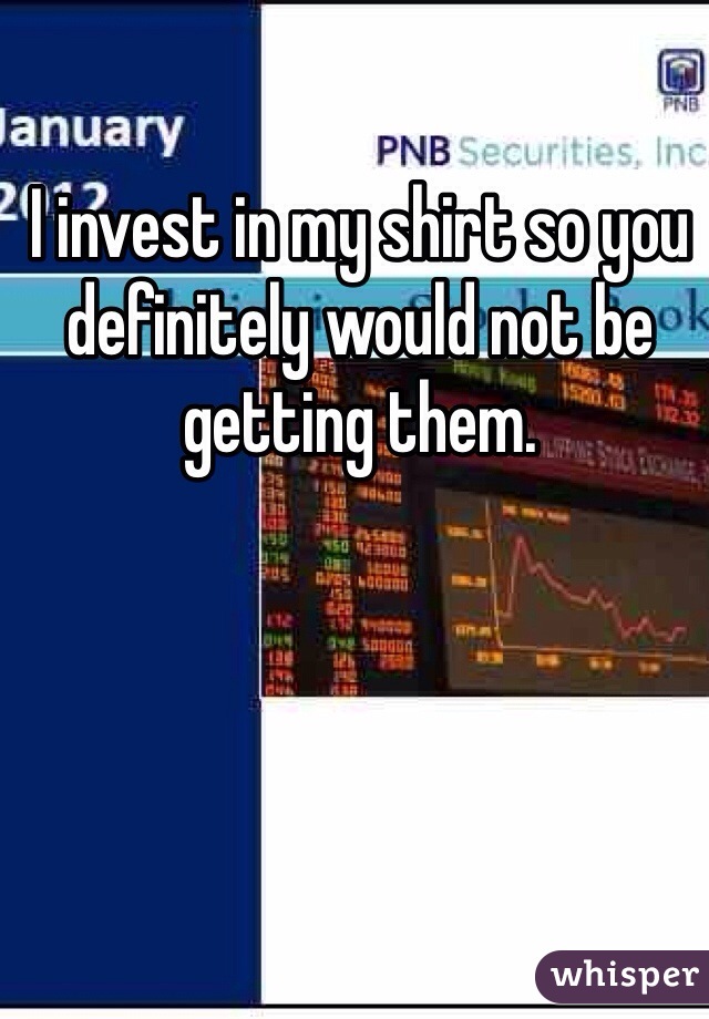 I invest in my shirt so you definitely would not be getting them.