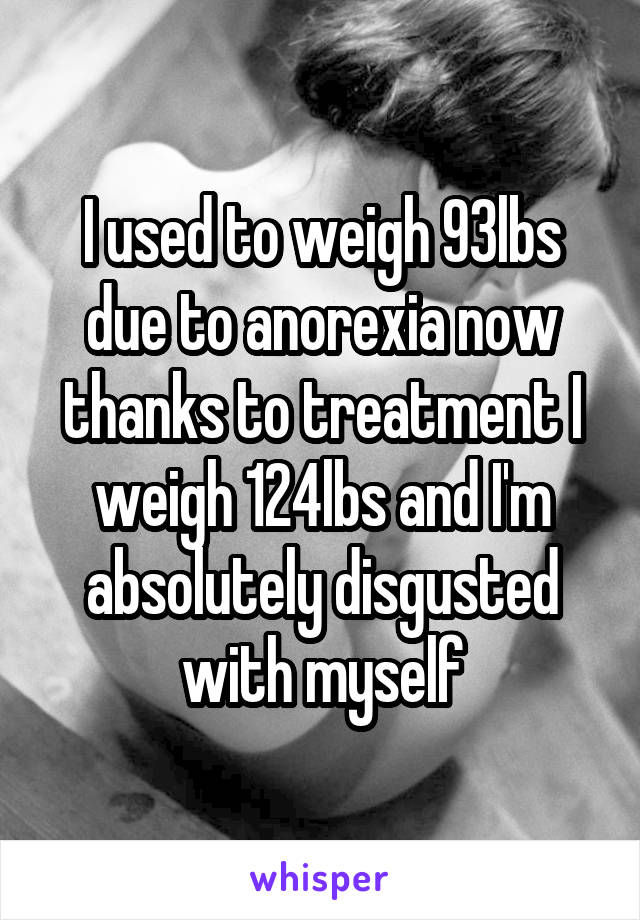 I used to weigh 93lbs due to anorexia now thanks to treatment I weigh 124lbs and I'm absolutely disgusted with myself
