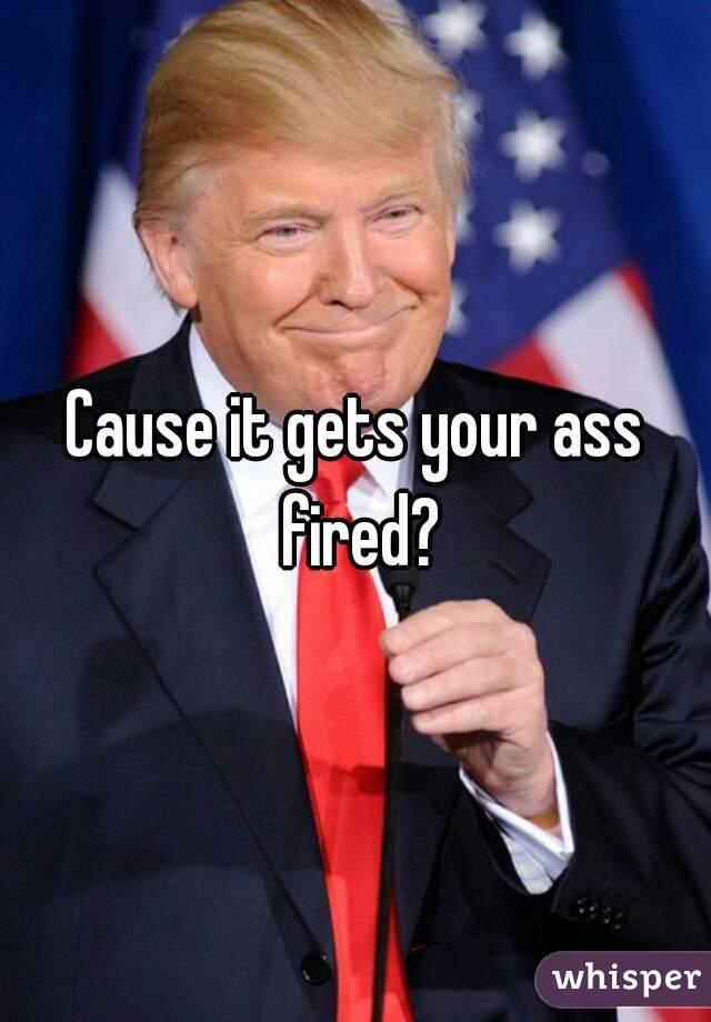 Cause it gets your ass fired?