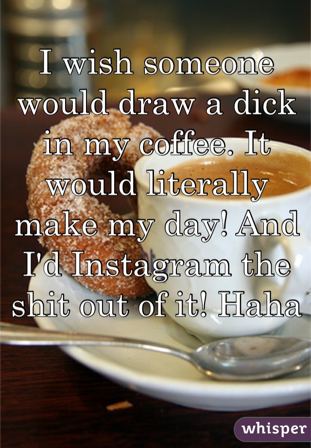 I wish someone would draw a dick in my coffee. It would literally make my day! And I'd Instagram the shit out of it! Haha 