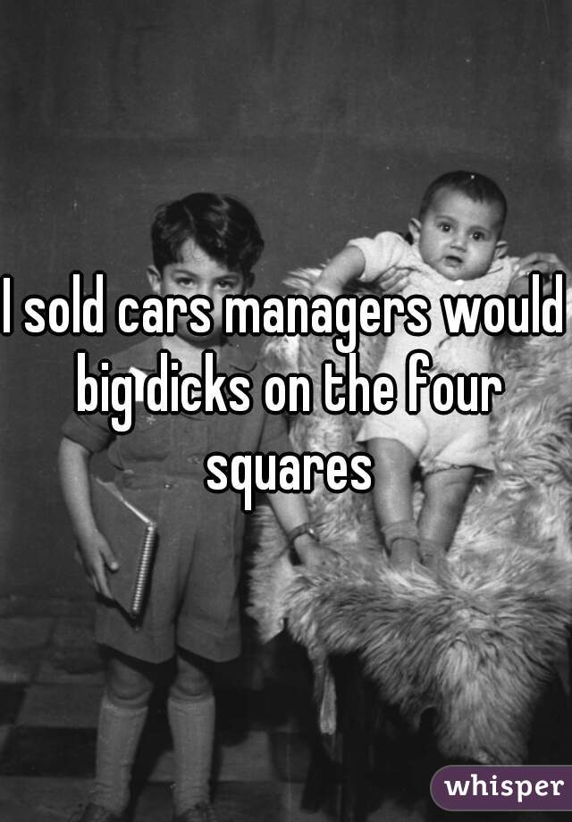 I sold cars managers would big dicks on the four squares