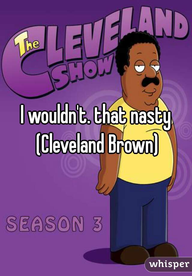 I wouldn't. that nasty (Cleveland Brown)