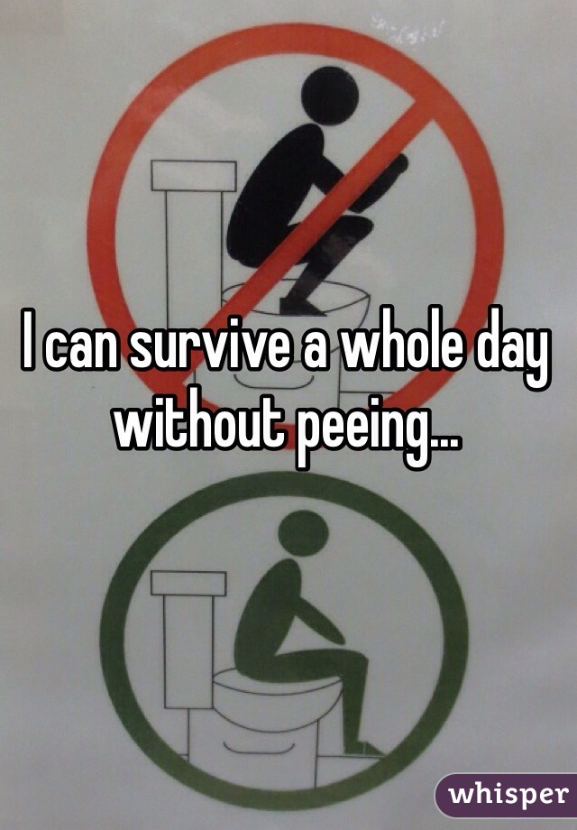 I can survive a whole day without peeing...