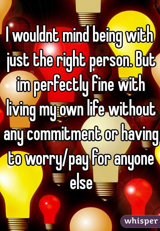I wouldnt mind being with just the right person. But im perfectly fine with living my own life without any commitment or having to worry/pay for anyone else