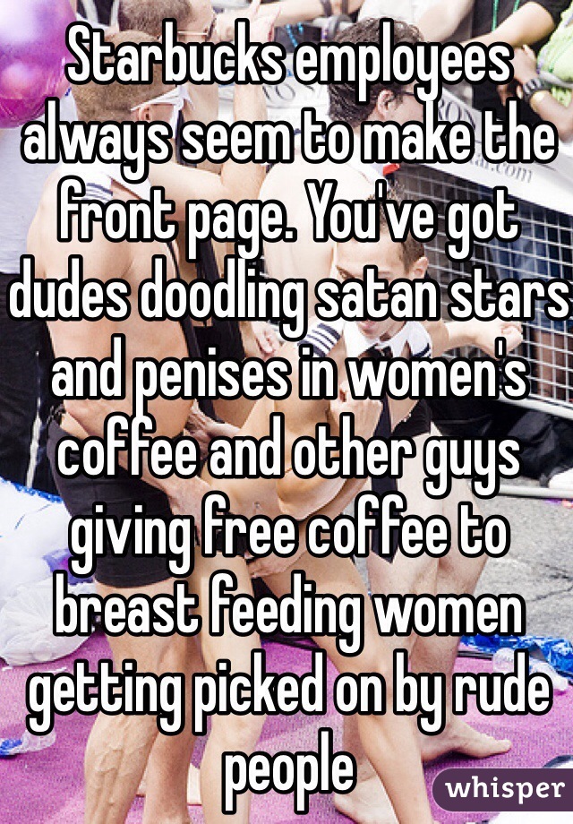 Starbucks employees always seem to make the front page. You've got dudes doodling satan stars and penises in women's coffee and other guys giving free coffee to breast feeding women getting picked on by rude people