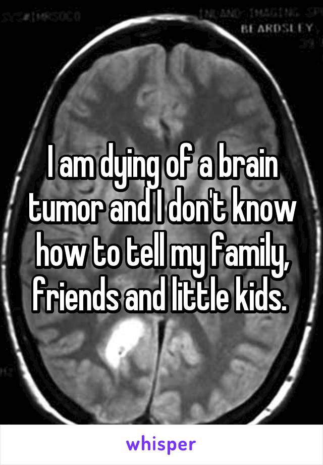 I am dying of a brain tumor and I don't know how to tell my family, friends and little kids. 