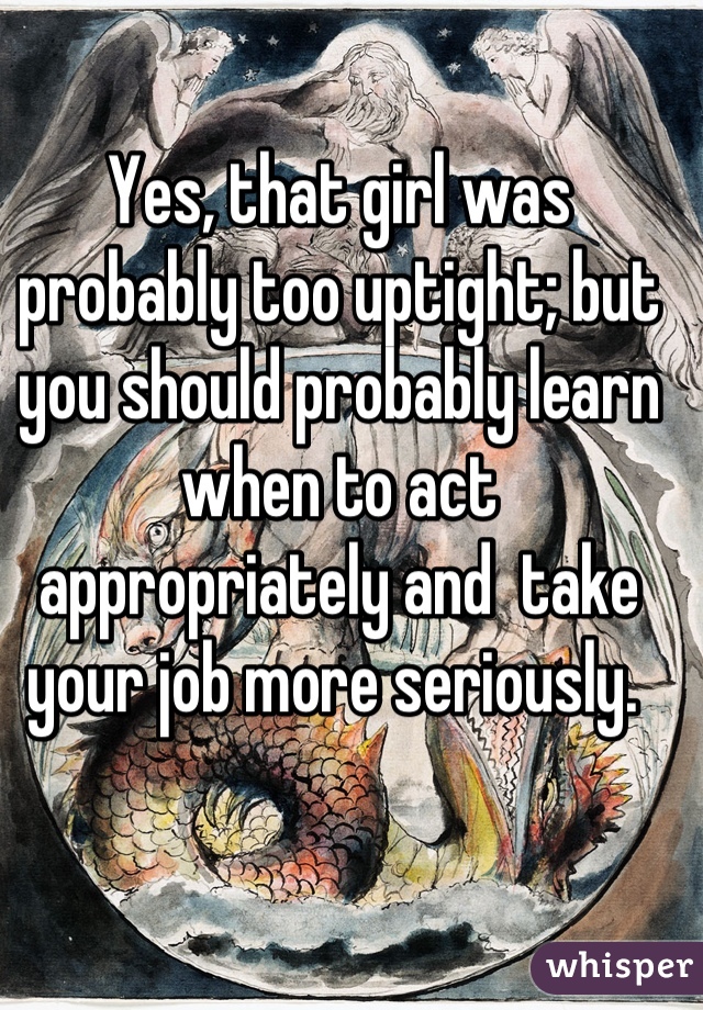 Yes, that girl was probably too uptight; but you should probably learn when to act appropriately and  take your job more seriously. 