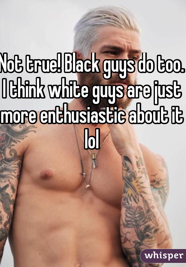 Not true! Black guys do too. I think white guys are just more enthusiastic about it lol