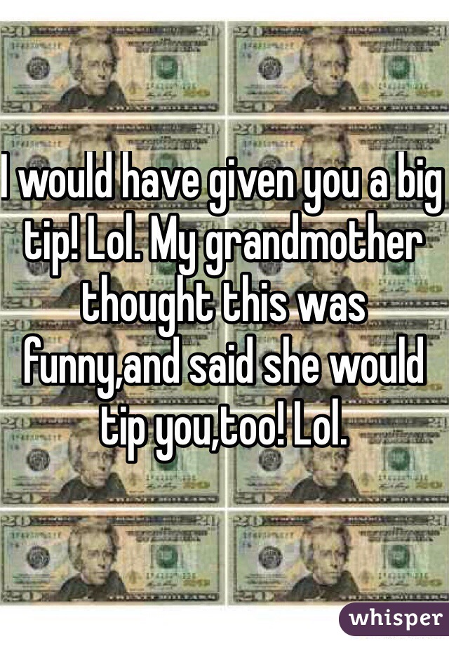 I would have given you a big tip! Lol. My grandmother thought this was funny,and said she would tip you,too! Lol.