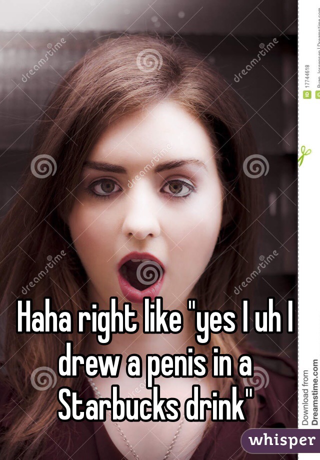 Haha right like "yes I uh I drew a penis in a Starbucks drink"