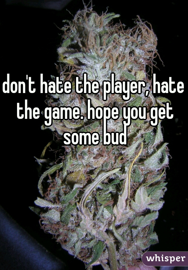 don't hate the player, hate the game. hope you get some bud