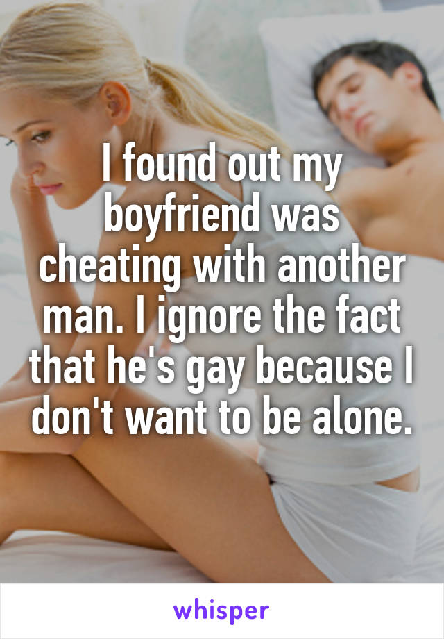 I found out my boyfriend was cheating with another man. I ignore the fact that he's gay because I don't want to be alone. 
