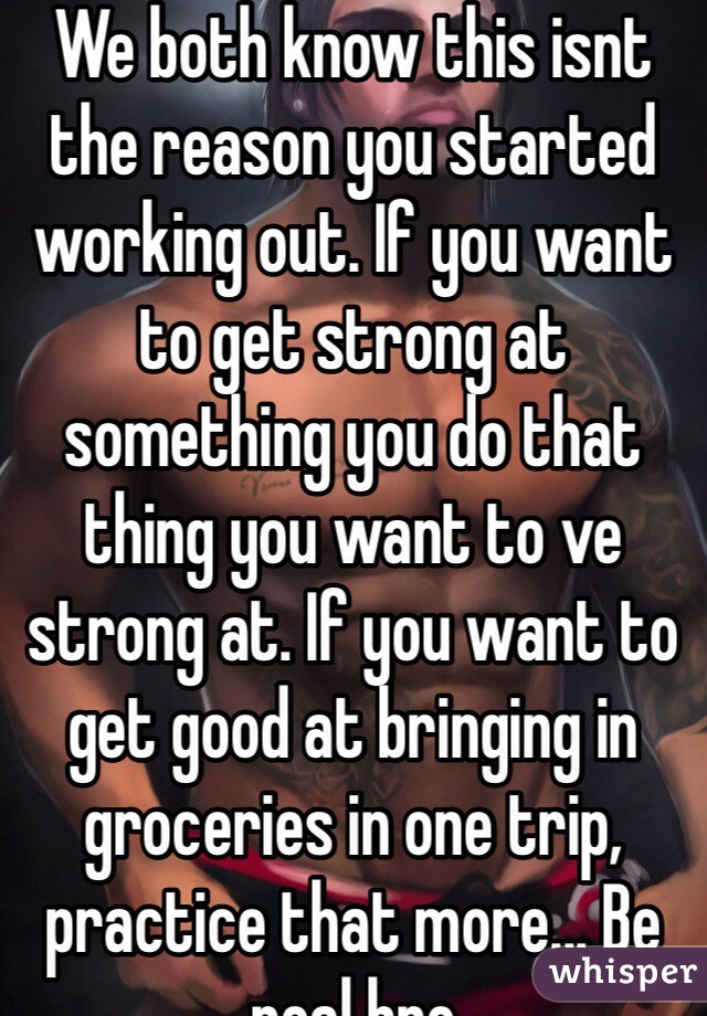 We both know this isnt the reason you started working out. If you want to get strong at something you do that thing you want to ve strong at. If you want to get good at bringing in groceries in one trip, practice that more... Be real bro