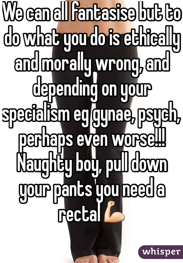 We can all fantasise but to do what you do is ethically and morally wrong, and depending on your specialism eg gynae, psych, perhaps even worse!!! Naughty boy, pull down your pants you need a rectal💪