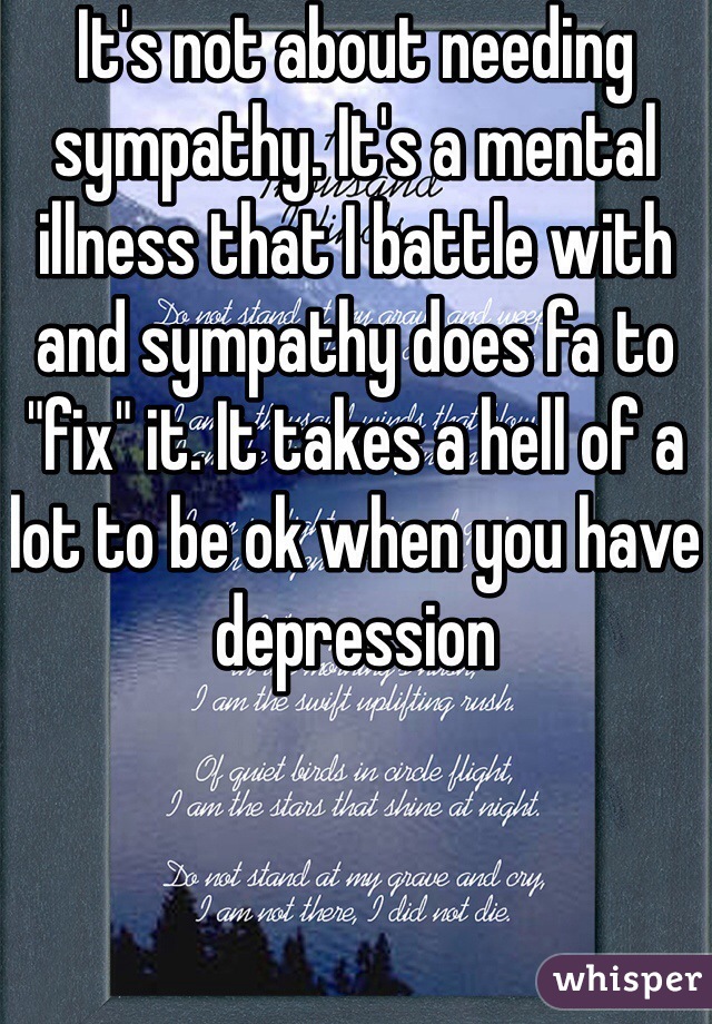 It's not about needing sympathy. It's a mental illness that I battle with and sympathy does fa to "fix" it. It takes a hell of a lot to be ok when you have depression