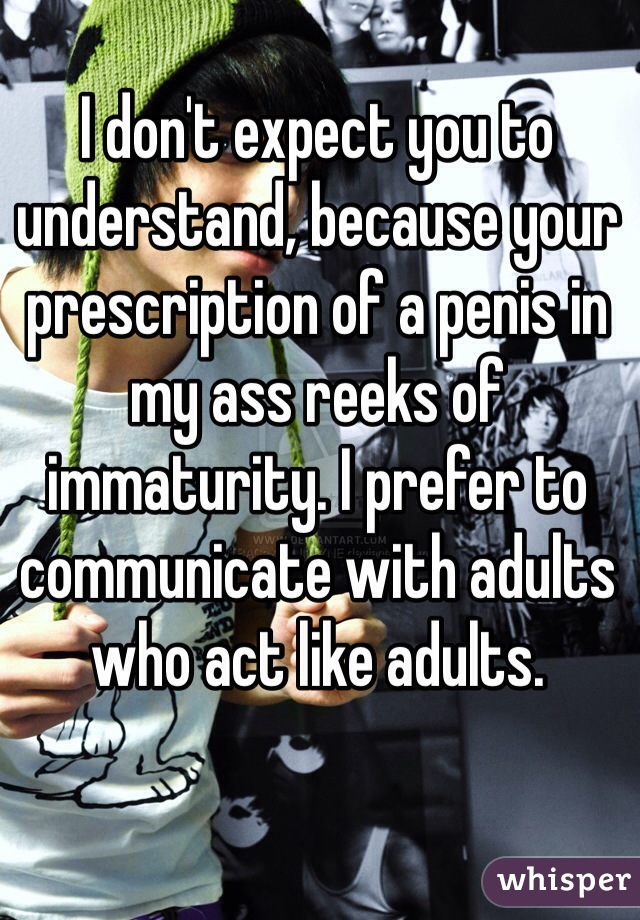 I don't expect you to understand, because your prescription of a penis in my ass reeks of immaturity. I prefer to communicate with adults who act like adults.
