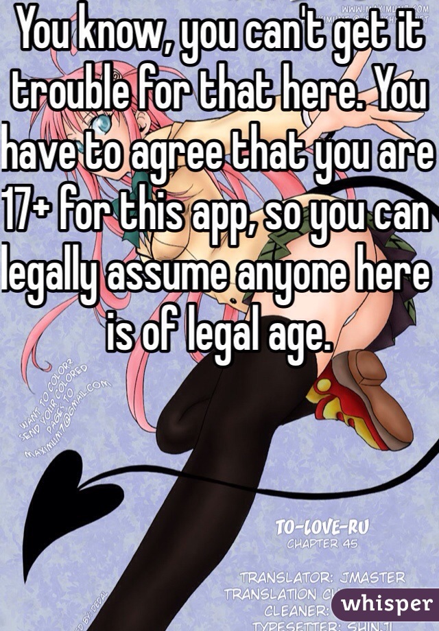 You know, you can't get it trouble for that here. You have to agree that you are 17+ for this app, so you can legally assume anyone here is of legal age. 