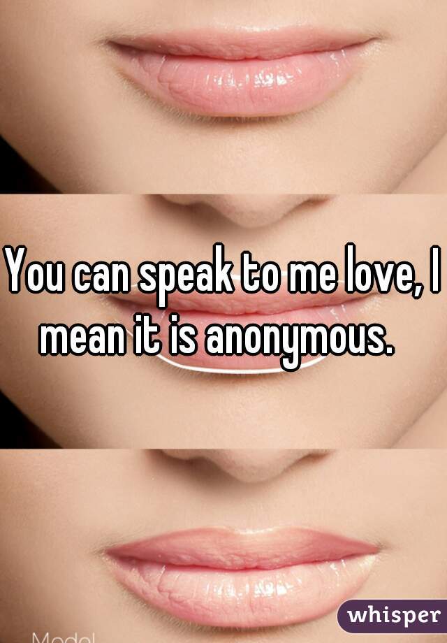 You can speak to me love, I mean it is anonymous.  