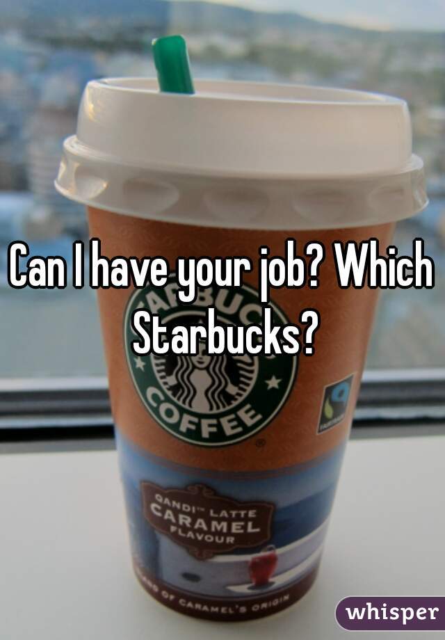 Can I have your job? Which Starbucks?