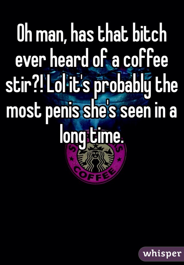 Oh man, has that bitch ever heard of a coffee stir?! Lol it's probably the most penis she's seen in a long time.