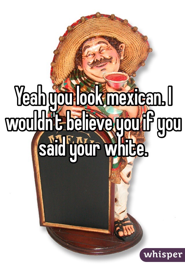 Yeah you look mexican. I wouldn't believe you if you said your white.