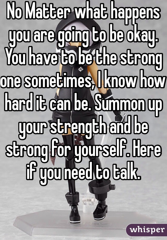 No Matter what happens you are going to be okay. You have to be the strong one sometimes, I know how hard it can be. Summon up your strength and be strong for yourself. Here if you need to talk.