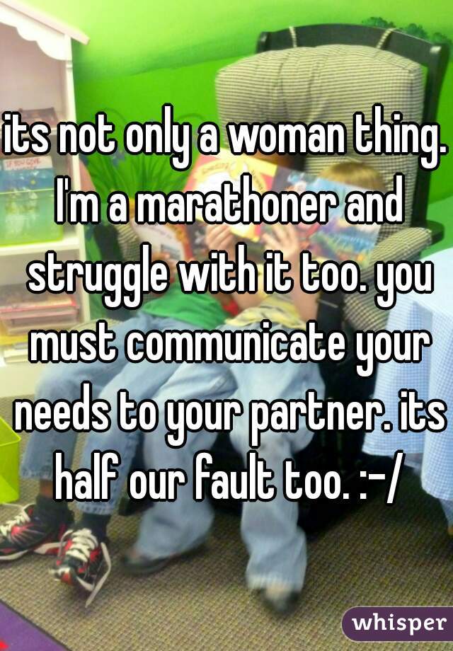 its not only a woman thing. I'm a marathoner and struggle with it too. you must communicate your needs to your partner. its half our fault too. :-/