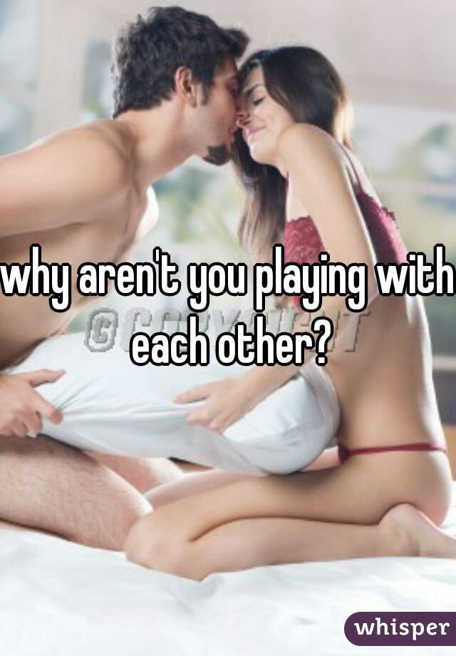 why aren't you playing with each other?