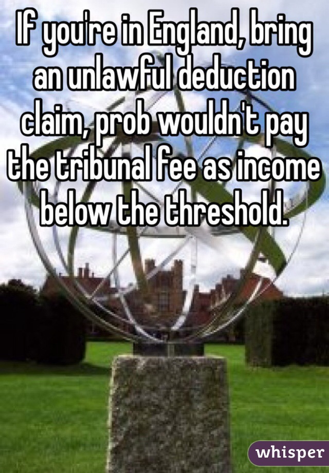 If you're in England, bring an unlawful deduction claim, prob wouldn't pay the tribunal fee as income below the threshold.