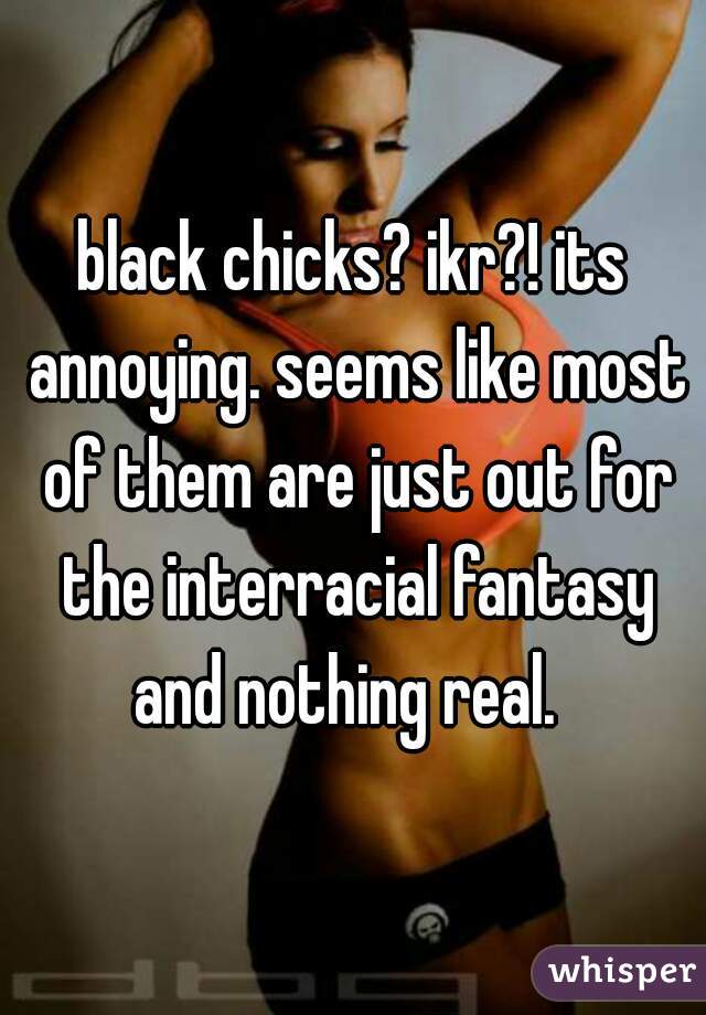 black chicks? ikr?! its annoying. seems like most of them are just out for the interracial fantasy and nothing real.  