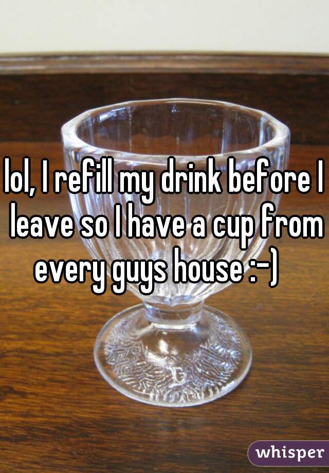 lol, I refill my drink before I leave so I have a cup from every guys house :-)   