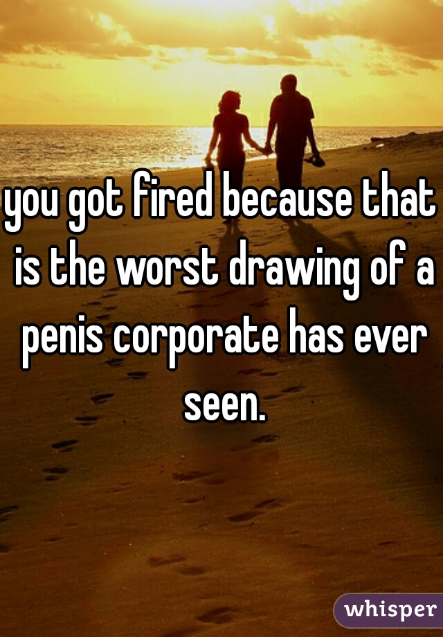 you got fired because that is the worst drawing of a penis corporate has ever seen.