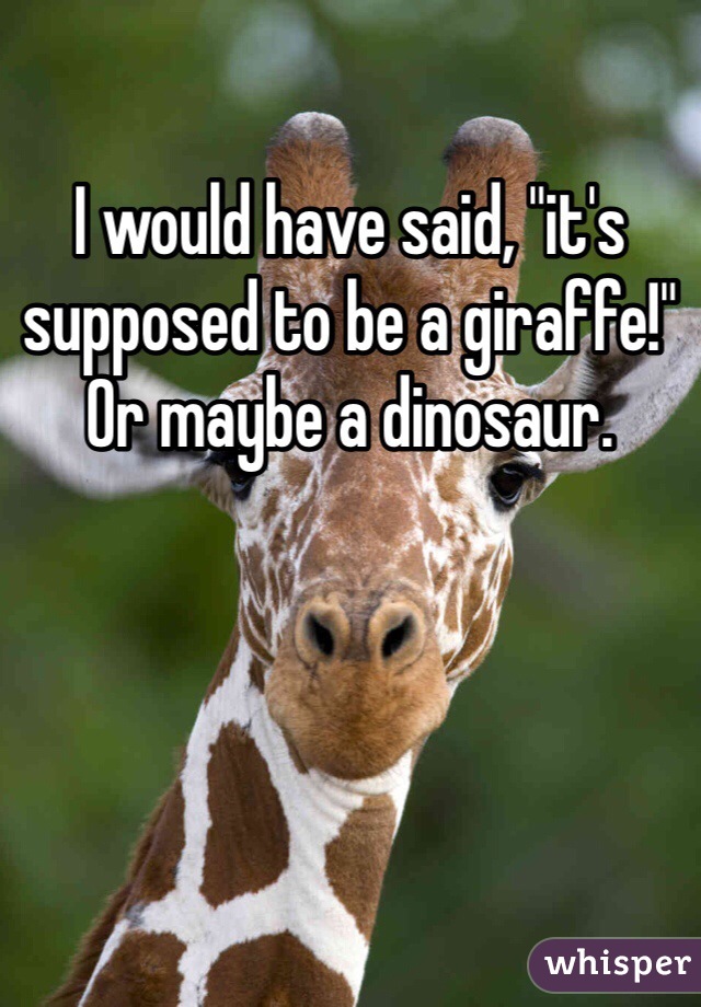 I would have said, "it's supposed to be a giraffe!" Or maybe a dinosaur. 