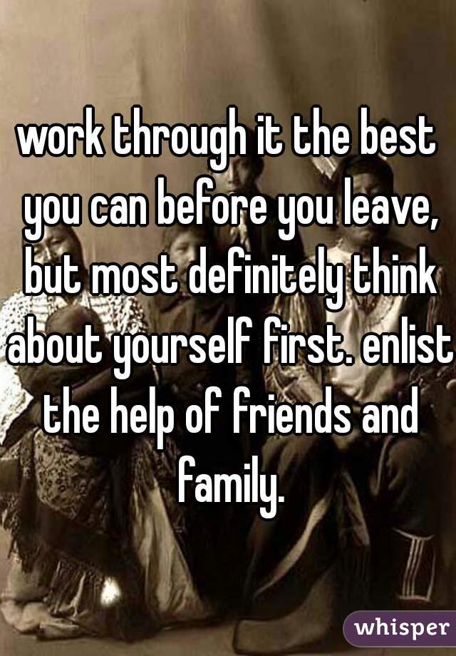 work through it the best you can before you leave, but most definitely think about yourself first. enlist the help of friends and family.