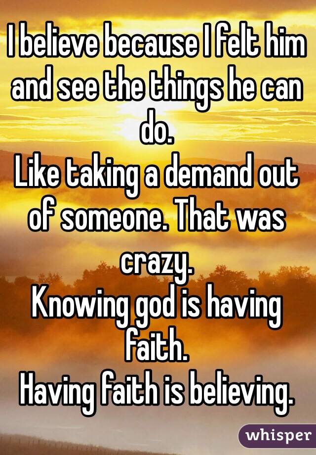 I believe because I felt him and see the things he can do. 
Like taking a demand out of someone. That was crazy.
Knowing god is having faith. 
Having faith is believing. 