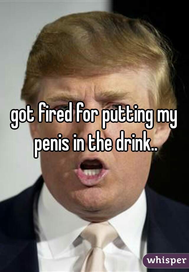 got fired for putting my penis in the drink..