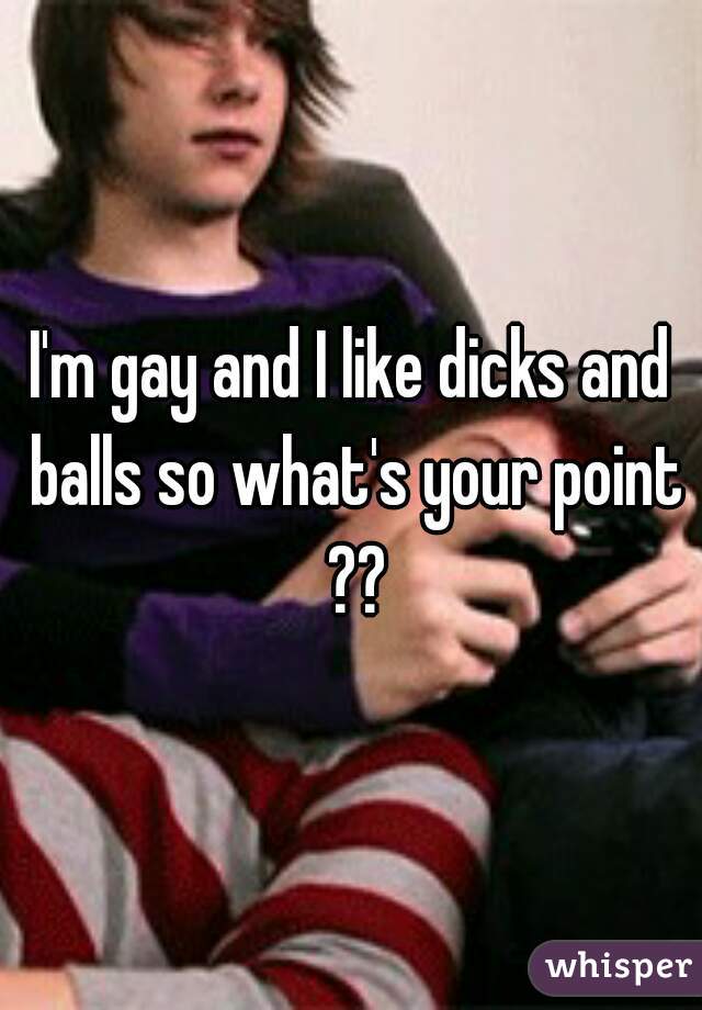 I'm gay and I like dicks and balls so what's your point ??