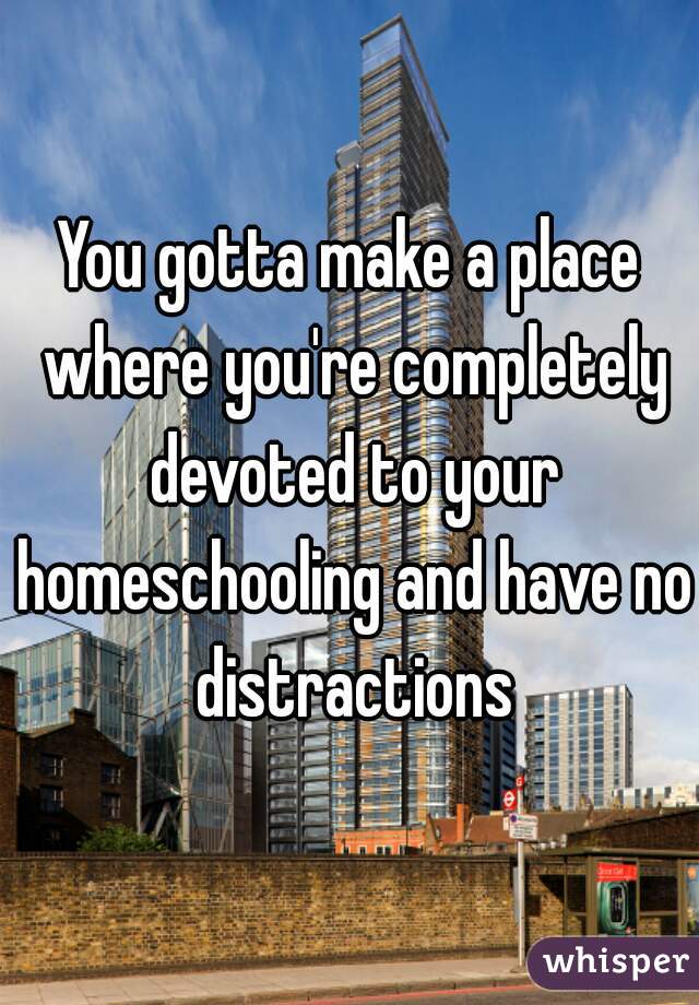 You gotta make a place where you're completely devoted to your homeschooling and have no distractions