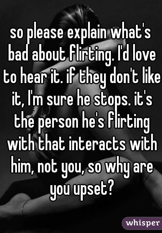 so please explain what's bad about flirting. I'd love to hear it. if they don't like it, I'm sure he stops. it's the person he's flirting with that interacts with him, not you, so why are you upset?