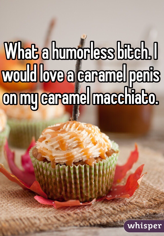 What a humorless bitch. I would love a caramel penis on my caramel macchiato. 